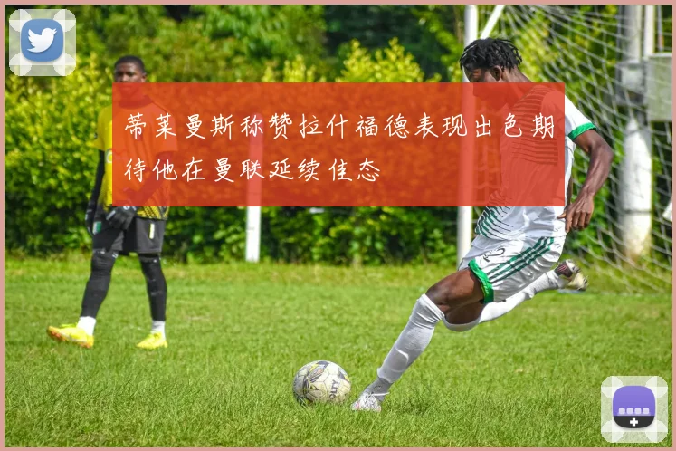 蒂莱曼斯称赞拉什福德表现出色期待他在曼联延续佳态