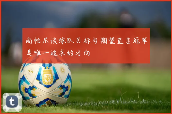 尚帕尼谈球队目标与期望直言冠军是唯一追求的方向