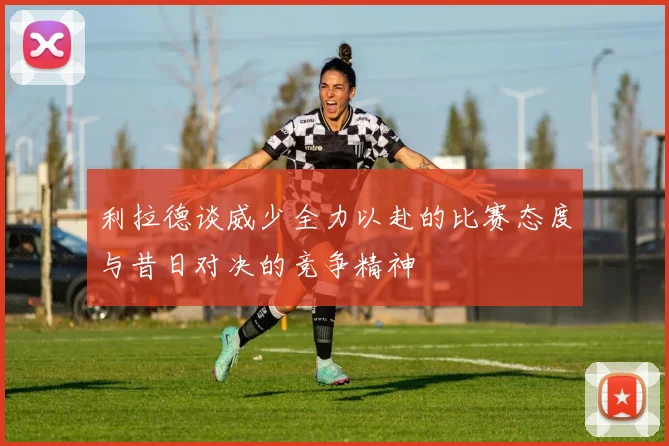 利拉德谈威少全力以赴的比赛态度与昔日对决的竞争精神