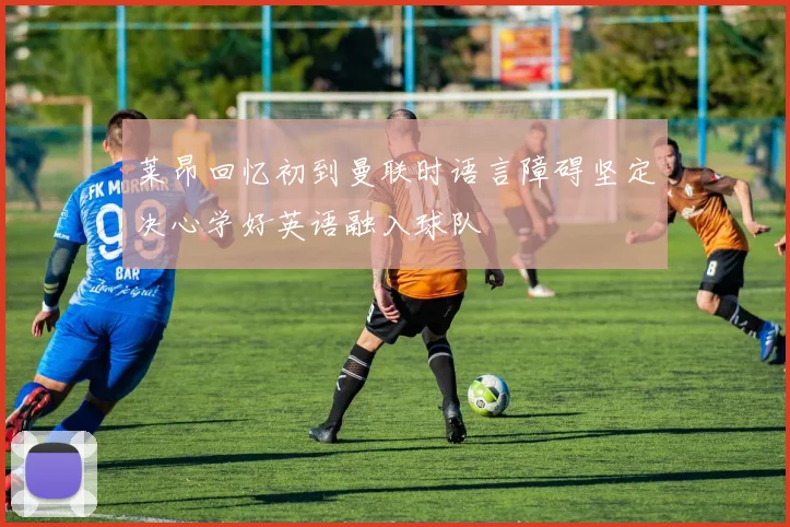 莱昂回忆初到曼联时语言障碍坚定决心学好英语融入球队
