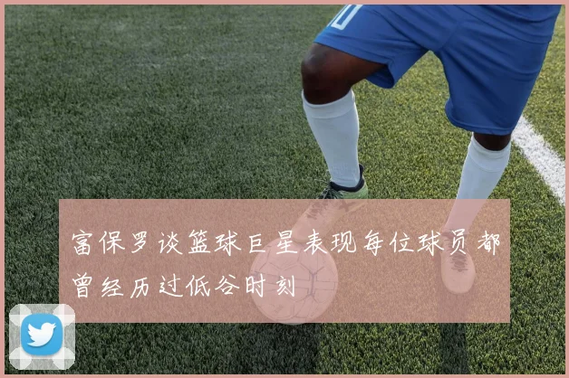 富保罗谈篮球巨星表现每位球员都曾经历过低谷时刻