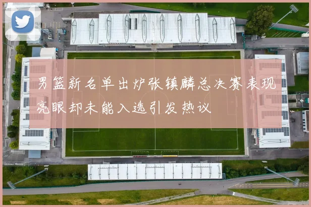 男篮新名单出炉张镇麟总决赛表现亮眼却未能入选引发热议
