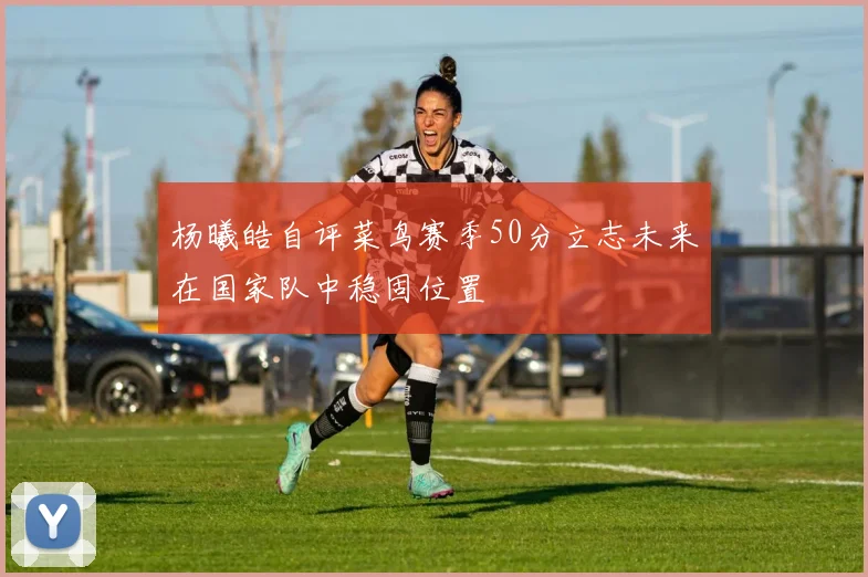 杨曦皓自评菜鸟赛季50分立志未来在国家队中稳固位置