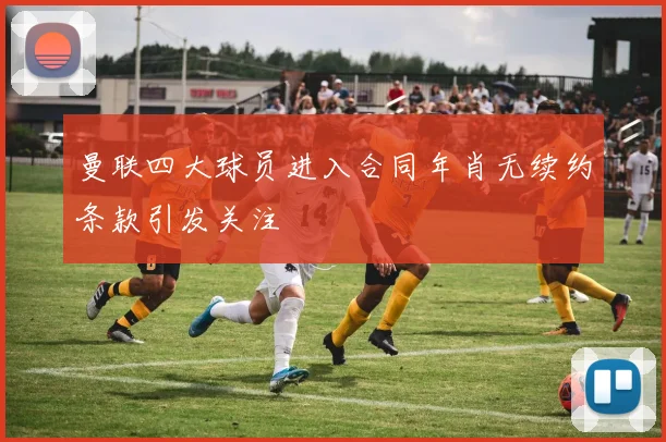 曼联四大球员进入合同年肖无续约条款引发关注