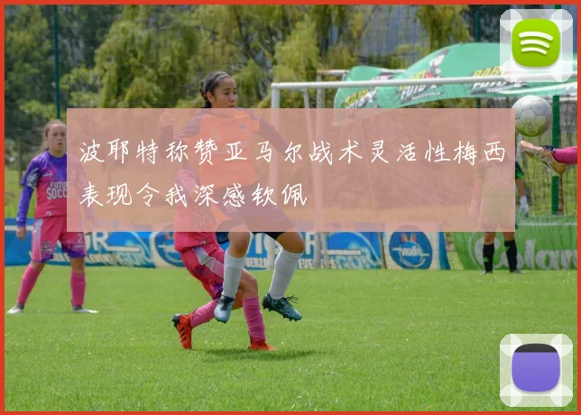 波耶特称赞亚马尔战术灵活性梅西表现令我深感钦佩