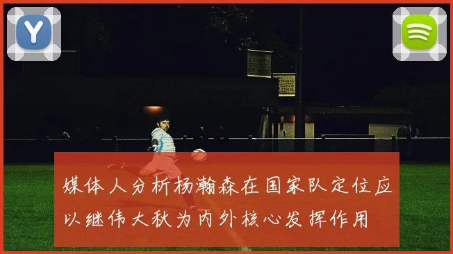 媒体人分析杨瀚森在国家队定位应以继伟大秋为内外核心发挥作用