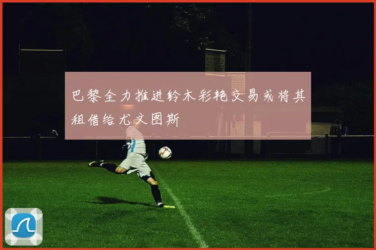 巴黎全力推进铃木彩艳交易或将其租借给尤文图斯