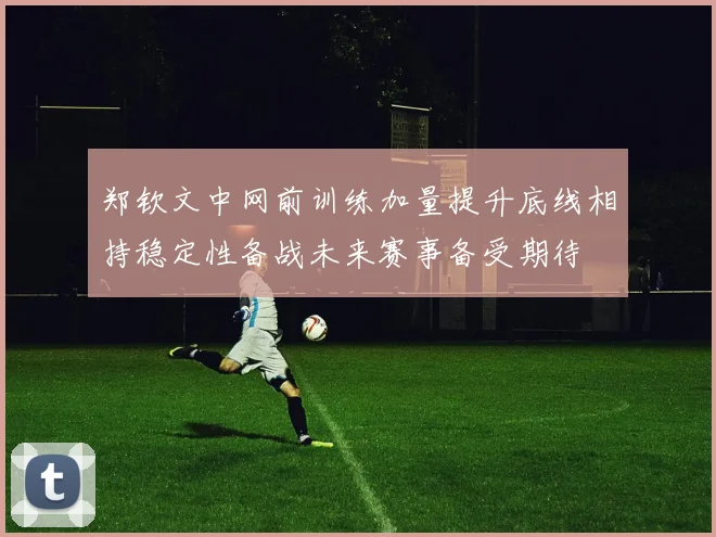 郑钦文中网前训练加量提升底线相持稳定性备战未来赛事备受期待
