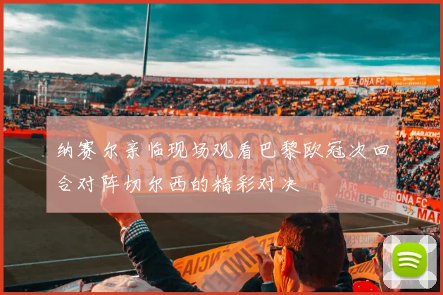 纳赛尔亲临现场观看巴黎欧冠次回合对阵切尔西的精彩对决