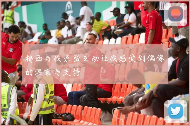 梅西与我亲密互动让我感受到偶像的温暖与支持