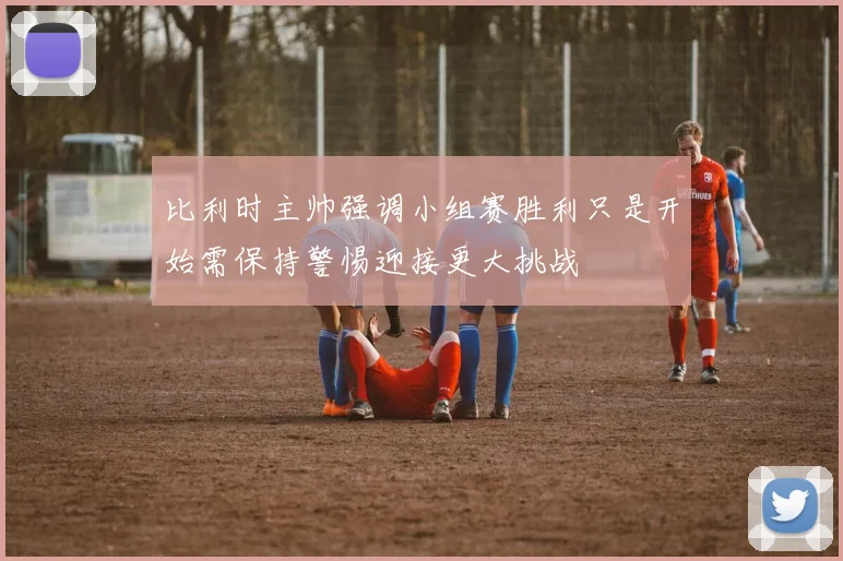 比利时主帅强调小组赛胜利只是开始需保持警惕迎接更大挑战