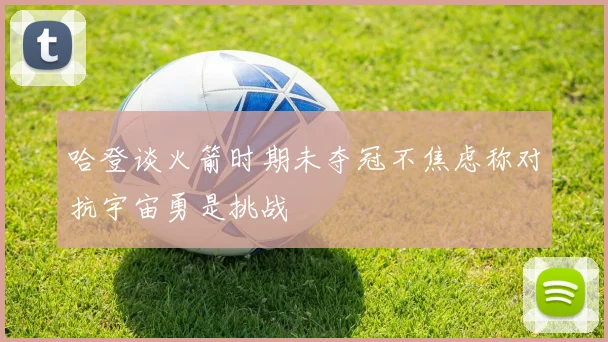 哈登谈火箭时期未夺冠不焦虑称对抗宇宙勇是挑战