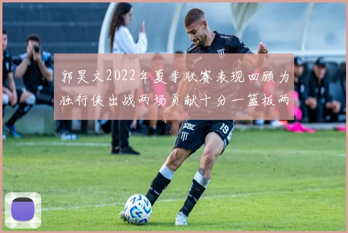 郭昊文2022年夏季联赛表现回顾为独行侠出战两场贡献十分一篮板两助攻