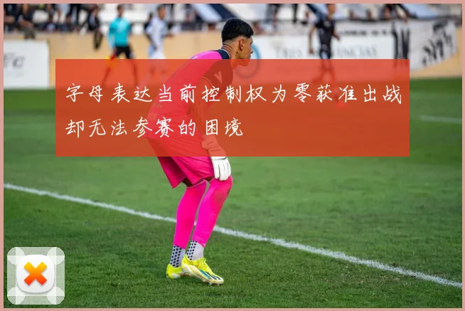 字母表达当前控制权为零获准出战却无法参赛的困境