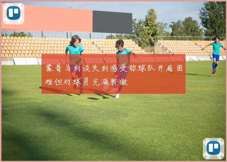 蒙哥马利谈失利感受称球队开局困难但对球员充满骄傲