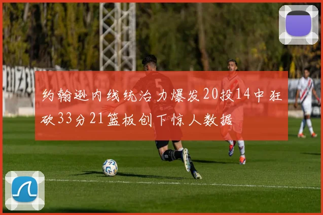 约翰逊内线统治力爆发20投14中狂砍33分21篮板创下惊人数据