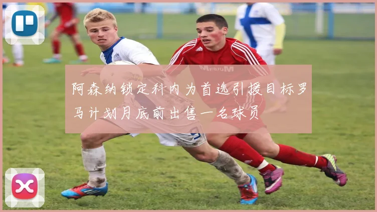 阿森纳锁定科内为首选引援目标罗马计划月底前出售一名球员