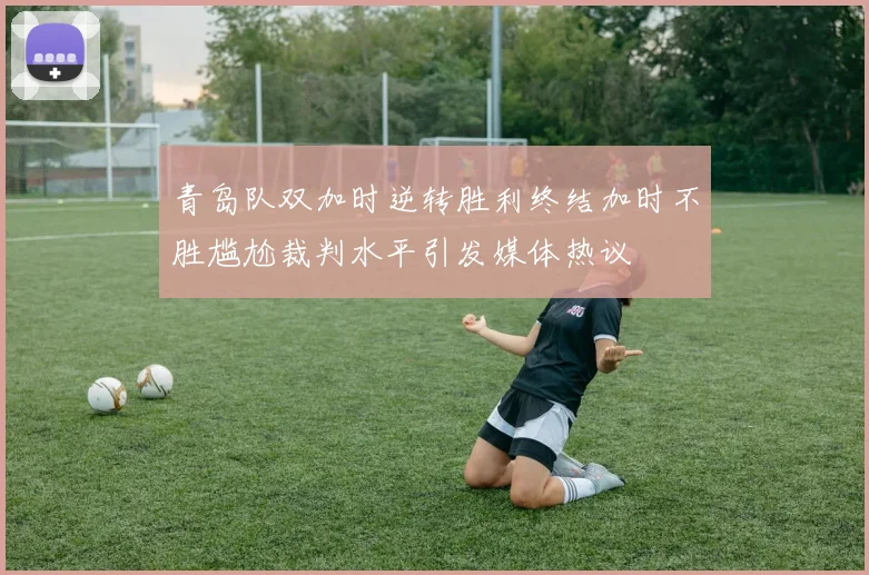 青岛队双加时逆转胜利终结加时不胜尴尬裁判水平引发媒体热议