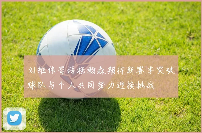 刘维伟寄语杨瀚森期待新赛季突破球队与个人共同努力迎接挑战