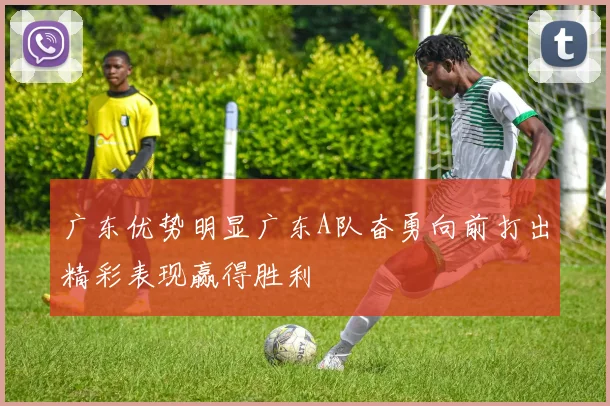 广东优势明显广东A队奋勇向前打出精彩表现赢得胜利