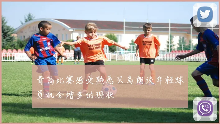 青岛比赛感受熟悉买乌朗谈年轻球员机会增多的现状