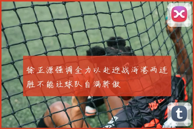 徐正源强调全力以赴迎战海港两连胜不能让球队自满骄傲