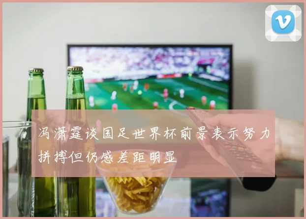 冯潇霆谈国足世界杯前景表示努力拼搏但仍感差距明显