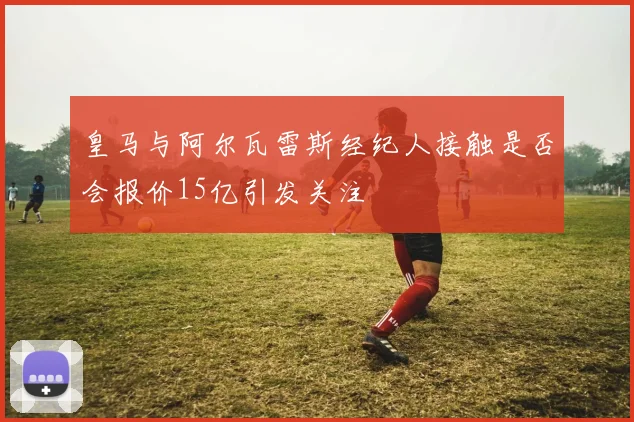 皇马与阿尔瓦雷斯经纪人接触是否会报价15亿引发关注