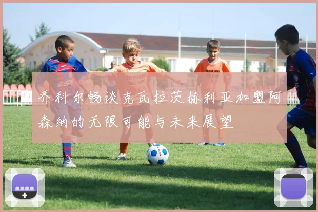 乔科尔畅谈克瓦拉茨赫利亚加盟阿森纳的无限可能与未来展望