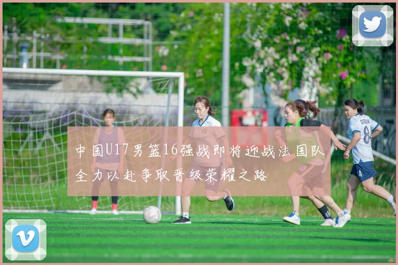 中国U17男篮16强战即将迎战法国队全力以赴争取晋级荣耀之路