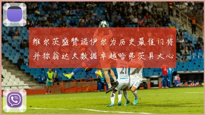 维尔茨盛赞诺伊尔为历史最佳门将并称翁达夫数据卓越哈弗茨具大心脏