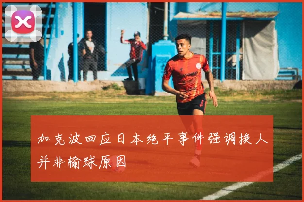 加克波回应日本绝平事件强调换人并非输球原因