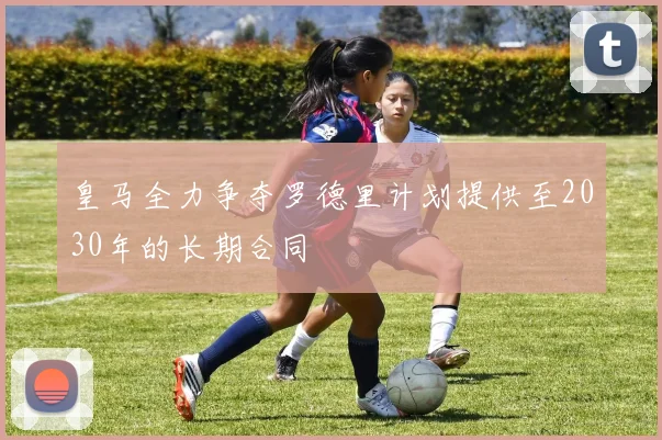 皇马全力争夺罗德里计划提供至2030年的长期合同